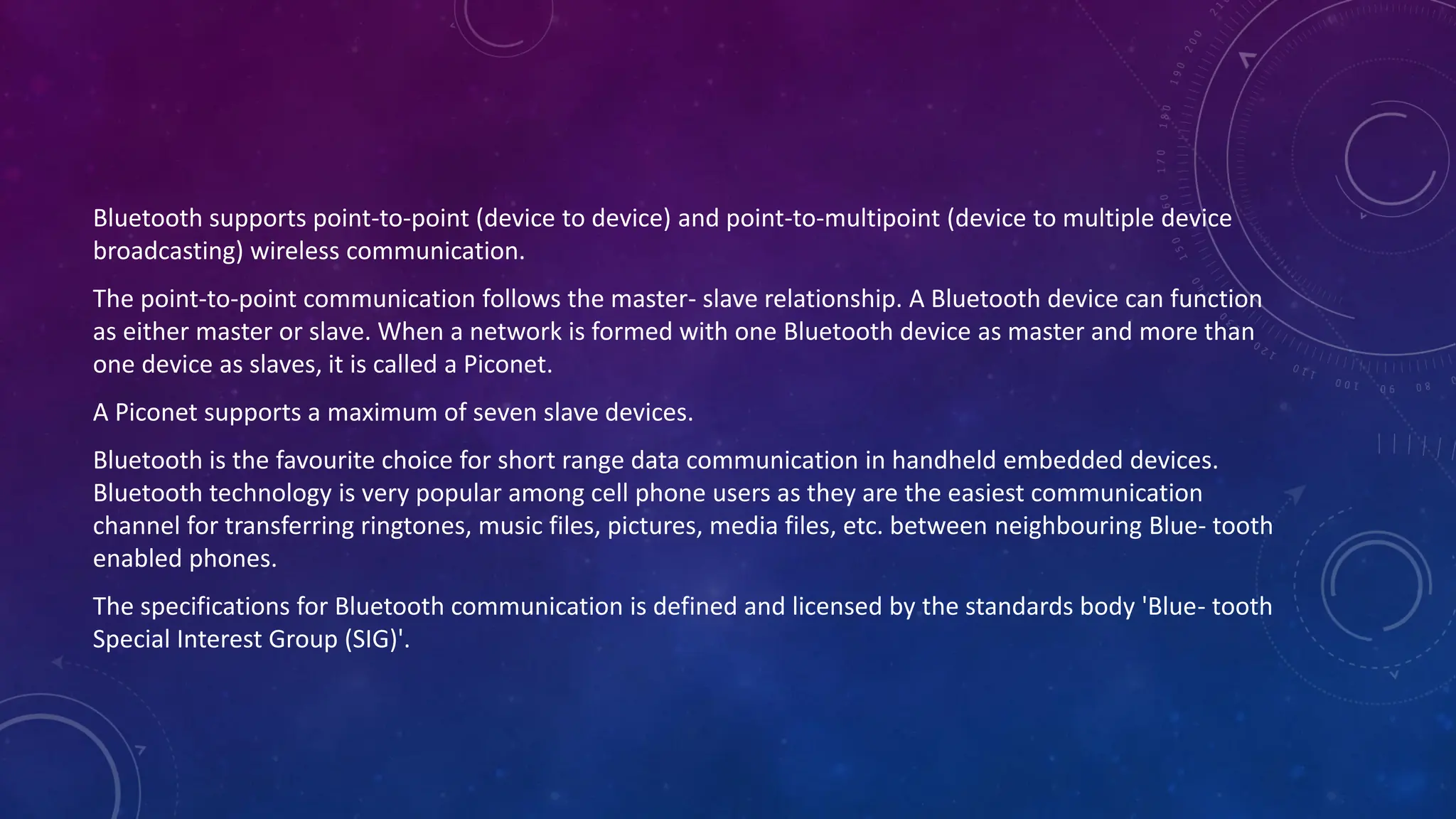 Bluetooth supports point-to-point (device to device) and point-to-multipoint (device to multiple device
broadcasting) wireless communication.
The point-to-point communication follows the master- slave relationship. A Bluetooth device can function
as either master or slave. When a network is formed with one Bluetooth device as master and more than
one device as slaves, it is called a Piconet.
A Piconet supports a maximum of seven slave devices.
Bluetooth is the favourite choice for short range data communication in handheld embedded devices.
Bluetooth technology is very popular among cell phone users as they are the easiest communication
channel for transferring ringtones, music files, pictures, media files, etc. between neighbouring Blue- tooth
enabled phones.
The specifications for Bluetooth communication is defined and licensed by the standards body 'Blue- tooth
Special Interest Group (SIG)'.
 