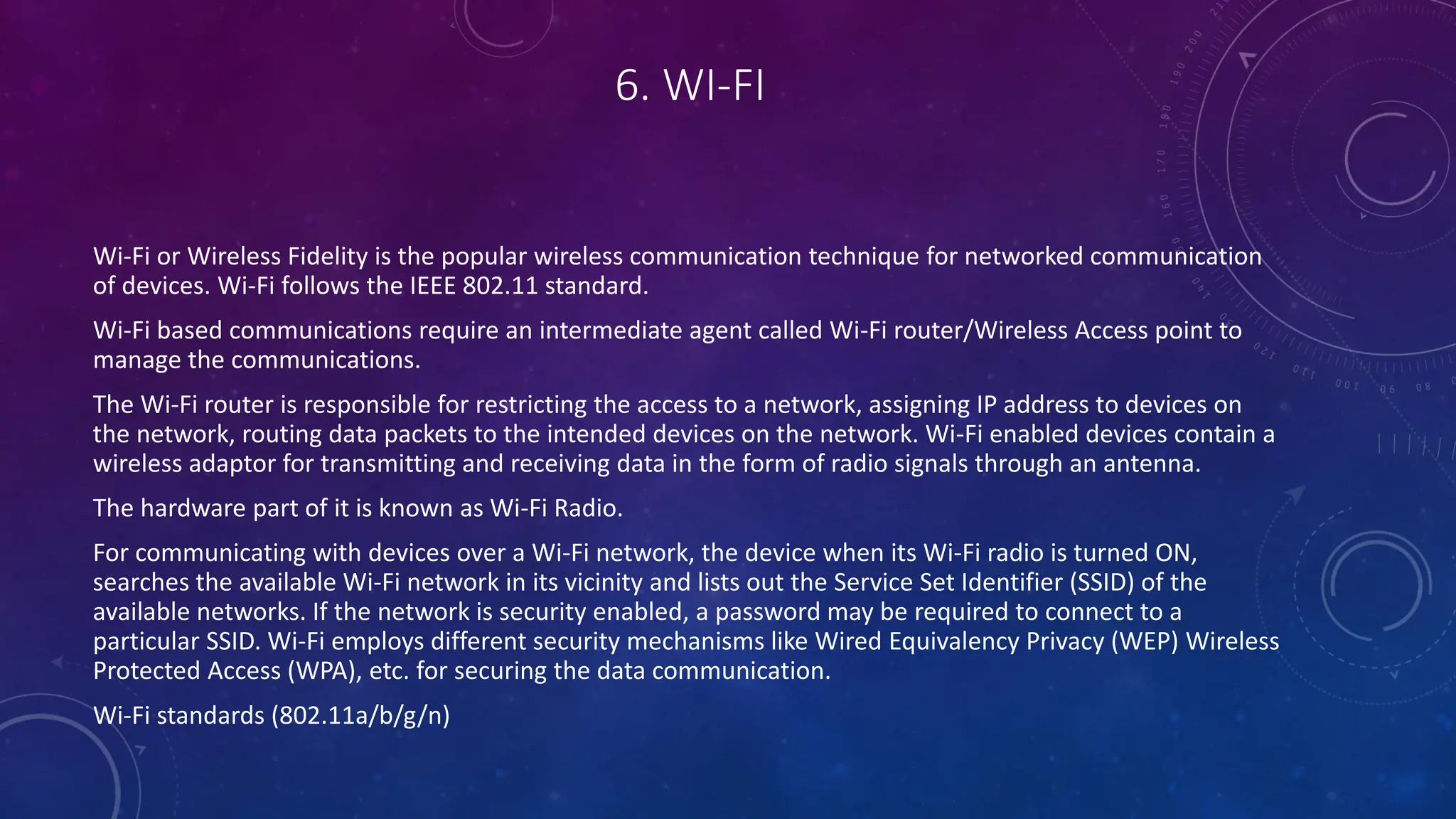 6. WI-FI
Wi-Fi or Wireless Fidelity is the popular wireless communication technique for networked communication
of devices. Wi-Fi follows the IEEE 802.11 standard.
Wi-Fi based communications require an intermediate agent called Wi-Fi router/Wireless Access point to
manage the communications.
The Wi-Fi router is responsible for restricting the access to a network, assigning IP address to devices on
the network, routing data packets to the intended devices on the network. Wi-Fi enabled devices contain a
wireless adaptor for transmitting and receiving data in the form of radio signals through an antenna.
The hardware part of it is known as Wi-Fi Radio.
For communicating with devices over a Wi-Fi network, the device when its Wi-Fi radio is turned ON,
searches the available Wi-Fi network in its vicinity and lists out the Service Set Identifier (SSID) of the
available networks. If the network is security enabled, a password may be required to connect to a
particular SSID. Wi-Fi employs different security mechanisms like Wired Equivalency Privacy (WEP) Wireless
Protected Access (WPA), etc. for securing the data communication.
Wi-Fi standards (802.11a/b/g/n)
 