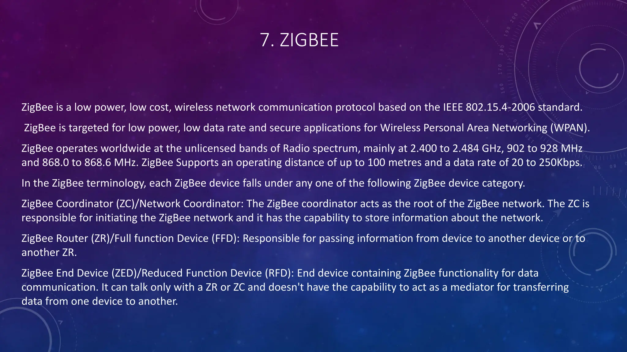 7. ZIGBEE
ZigBee is a low power, low cost, wireless network communication protocol based on the IEEE 802.15.4-2006 standard.
ZigBee is targeted for low power, low data rate and secure applications for Wireless Personal Area Networking (WPAN).
ZigBee operates worldwide at the unlicensed bands of Radio spectrum, mainly at 2.400 to 2.484 GHz, 902 to 928 MHz
and 868.0 to 868.6 MHz. ZigBee Supports an operating distance of up to 100 metres and a data rate of 20 to 250Kbps.
In the ZigBee terminology, each ZigBee device falls under any one of the following ZigBee device category.
ZigBee Coordinator (ZC)/Network Coordinator: The ZigBee coordinator acts as the root of the ZigBee network. The ZC is
responsible for initiating the ZigBee network and it has the capability to store information about the network.
ZigBee Router (ZR)/Full function Device (FFD): Responsible for passing information from device to another device or to
another ZR.
ZigBee End Device (ZED)/Reduced Function Device (RFD): End device containing ZigBee functionality for data
communication. It can talk only with a ZR or ZC and doesn't have the capability to act as a mediator for transferring
data from one device to another.
 