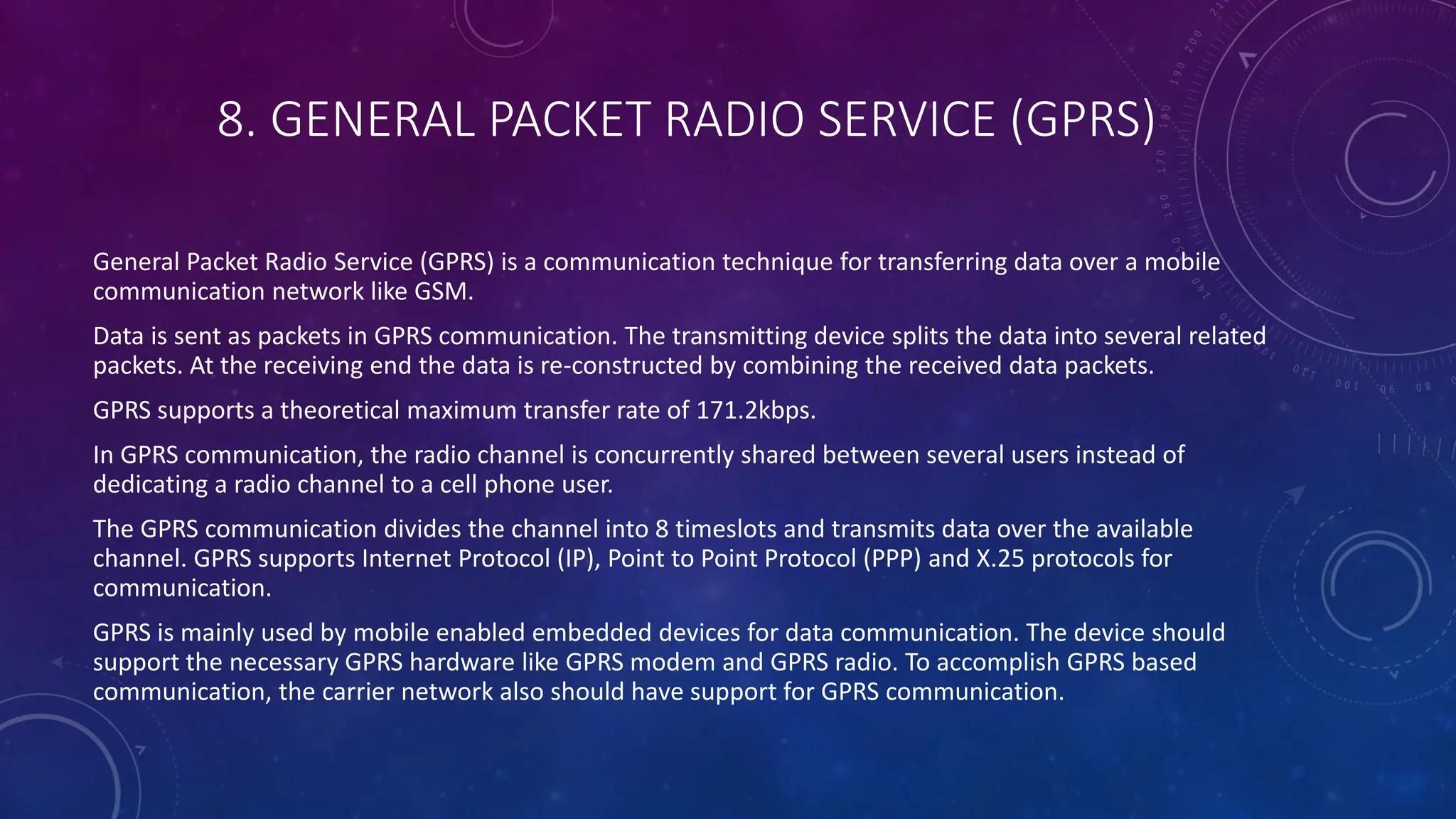 8. GENERAL PACKET RADIO SERVICE (GPRS)
General Packet Radio Service (GPRS) is a communication technique for transferring data over a mobile
communication network like GSM.
Data is sent as packets in GPRS communication. The transmitting device splits the data into several related
packets. At the receiving end the data is re-constructed by combining the received data packets.
GPRS supports a theoretical maximum transfer rate of 171.2kbps.
In GPRS communication, the radio channel is concurrently shared between several users instead of
dedicating a radio channel to a cell phone user.
The GPRS communication divides the channel into 8 timeslots and transmits data over the available
channel. GPRS supports Internet Protocol (IP), Point to Point Protocol (PPP) and X.25 protocols for
communication.
GPRS is mainly used by mobile enabled embedded devices for data communication. The device should
support the necessary GPRS hardware like GPRS modem and GPRS radio. To accomplish GPRS based
communication, the carrier network also should have support for GPRS communication.
 