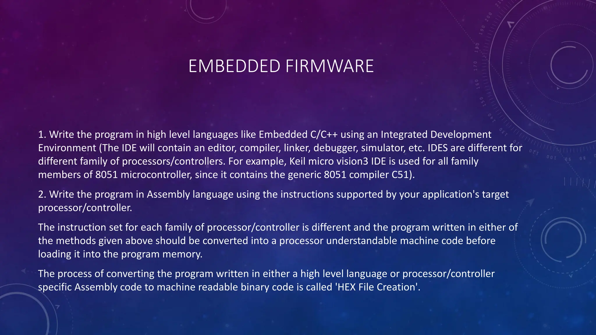 EMBEDDED FIRMWARE
1. Write the program in high level languages like Embedded C/C++ using an Integrated Development
Environment (The IDE will contain an editor, compiler, linker, debugger, simulator, etc. IDES are different for
different family of processors/controllers. For example, Keil micro vision3 IDE is used for all family
members of 8051 microcontroller, since it contains the generic 8051 compiler C51).
2. Write the program in Assembly language using the instructions supported by your application's target
processor/controller.
The instruction set for each family of processor/controller is different and the program written in either of
the methods given above should be converted into a processor understandable machine code before
loading it into the program memory.
The process of converting the program written in either a high level language or processor/controller
specific Assembly code to machine readable binary code is called 'HEX File Creation'.
 