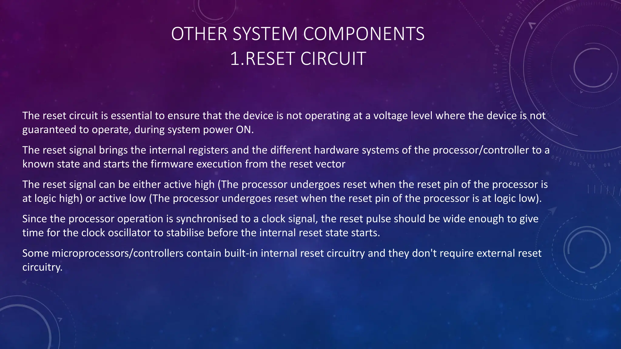 OTHER SYSTEM COMPONENTS
1.RESET CIRCUIT
The reset circuit is essential to ensure that the device is not operating at a voltage level where the device is not
guaranteed to operate, during system power ON.
The reset signal brings the internal registers and the different hardware systems of the processor/controller to a
known state and starts the firmware execution from the reset vector
The reset signal can be either active high (The processor undergoes reset when the reset pin of the processor is
at logic high) or active low (The processor undergoes reset when the reset pin of the processor is at logic low).
Since the processor operation is synchronised to a clock signal, the reset pulse should be wide enough to give
time for the clock oscillator to stabilise before the internal reset state starts.
Some microprocessors/controllers contain built-in internal reset circuitry and they don't require external reset
circuitry.
 