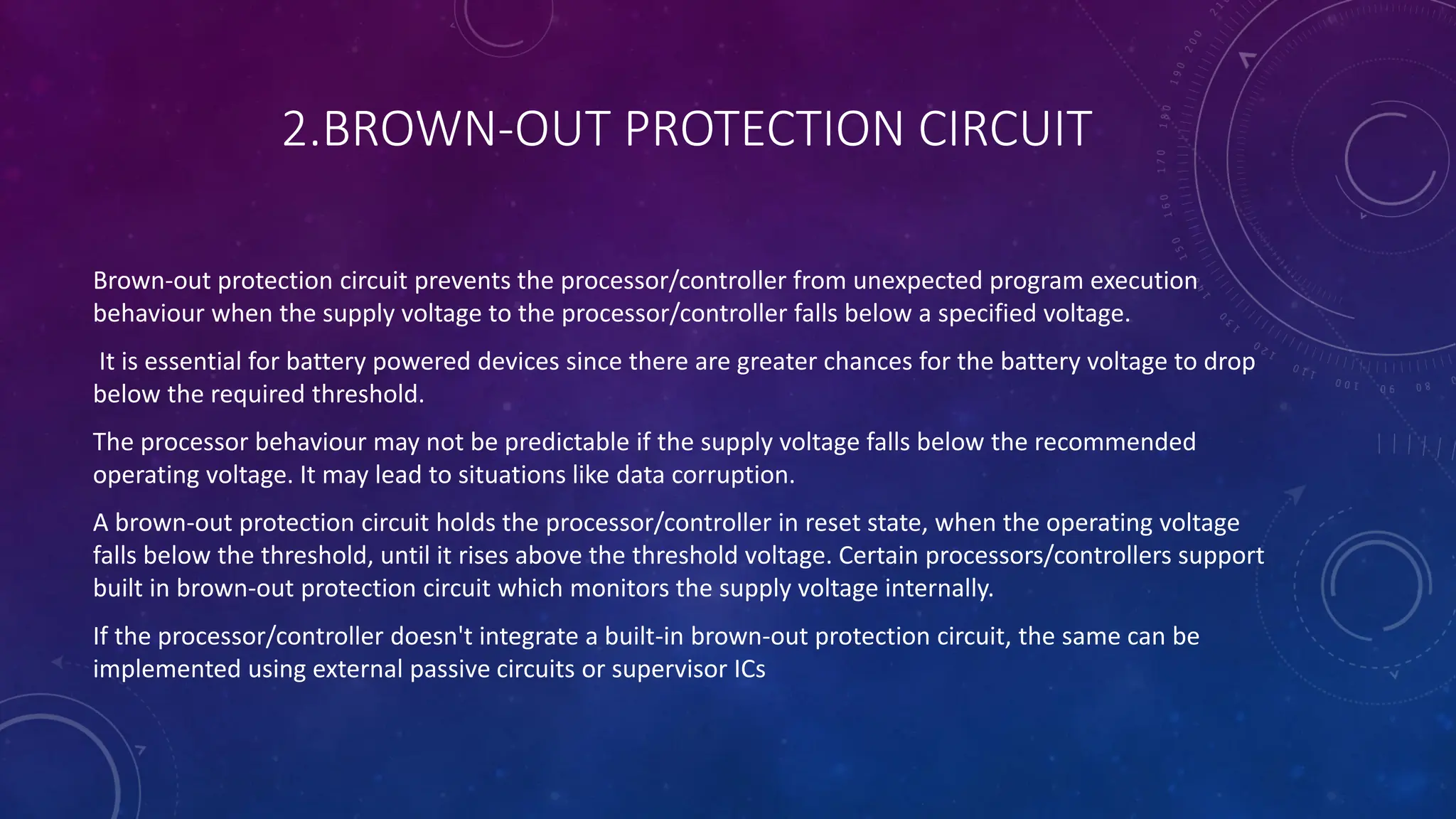 2.BROWN-OUT PROTECTION CIRCUIT
Brown-out protection circuit prevents the processor/controller from unexpected program execution
behaviour when the supply voltage to the processor/controller falls below a specified voltage.
It is essential for battery powered devices since there are greater chances for the battery voltage to drop
below the required threshold.
The processor behaviour may not be predictable if the supply voltage falls below the recommended
operating voltage. It may lead to situations like data corruption.
A brown-out protection circuit holds the processor/controller in reset state, when the operating voltage
falls below the threshold, until it rises above the threshold voltage. Certain processors/controllers support
built in brown-out protection circuit which monitors the supply voltage internally.
If the processor/controller doesn't integrate a built-in brown-out protection circuit, the same can be
implemented using external passive circuits or supervisor ICs
 