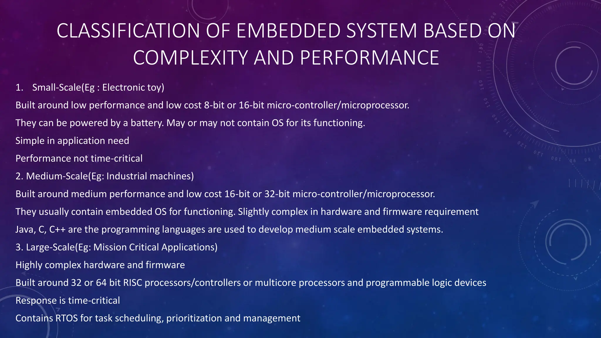 CLASSIFICATION OF EMBEDDED SYSTEM BASED ON
COMPLEXITY AND PERFORMANCE
1. Small-Scale(Eg : Electronic toy)
Built around low performance and low cost 8-bit or 16-bit micro-controller/microprocessor.
They can be powered by a battery. May or may not contain OS for its functioning.
Simple in application need
Performance not time-critical
2. Medium-Scale(Eg: Industrial machines)
Built around medium performance and low cost 16-bit or 32-bit micro-controller/microprocessor.
They usually contain embedded OS for functioning. Slightly complex in hardware and firmware requirement
Java, C, C++ are the programming languages are used to develop medium scale embedded systems.
3. Large-Scale(Eg: Mission Critical Applications)
Highly complex hardware and firmware
Built around 32 or 64 bit RISC processors/controllers or multicore processors and programmable logic devices
Response is time-critical
Contains RTOS for task scheduling, prioritization and management
 