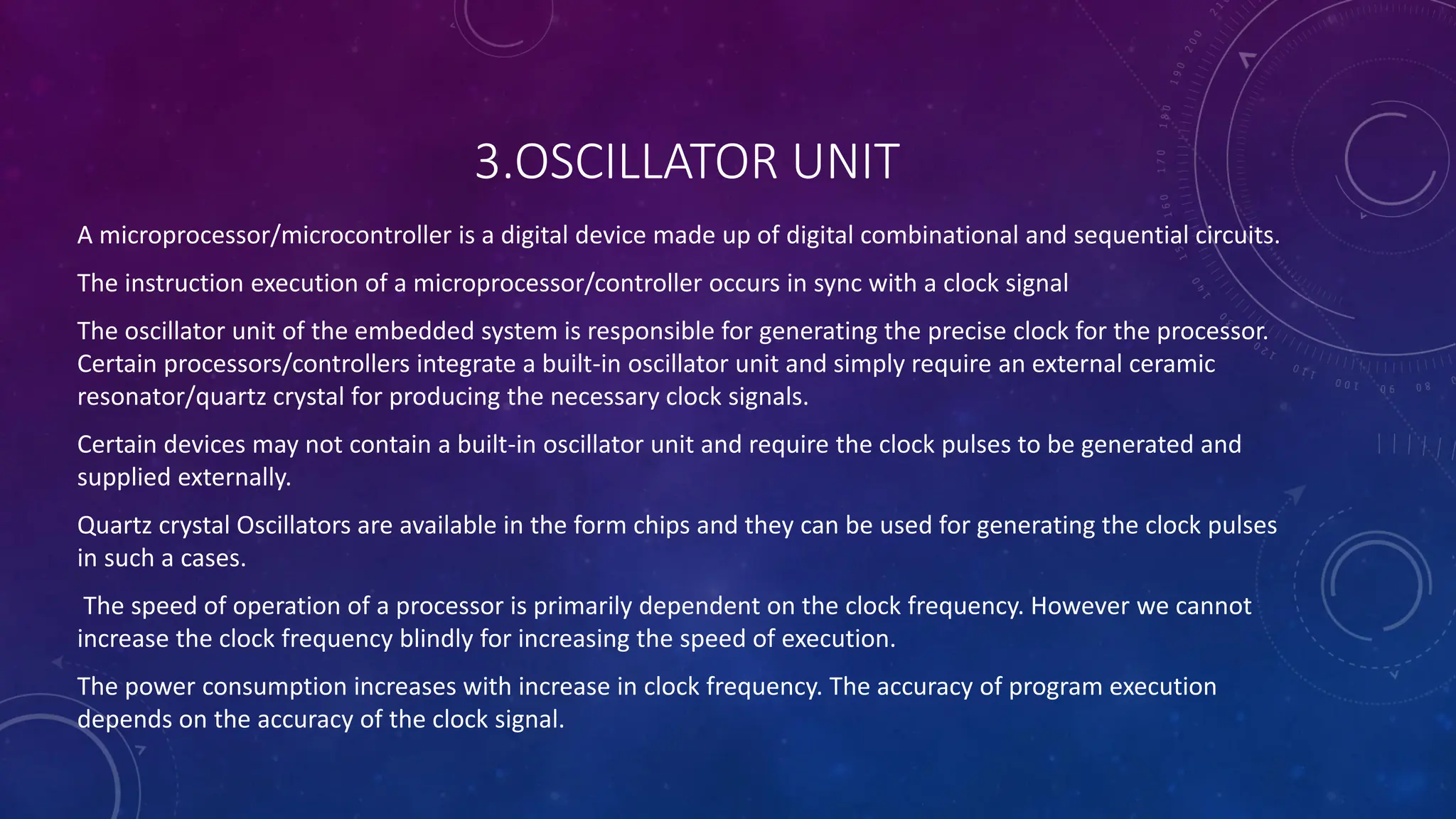 3.OSCILLATOR UNIT
A microprocessor/microcontroller is a digital device made up of digital combinational and sequential circuits.
The instruction execution of a microprocessor/controller occurs in sync with a clock signal
The oscillator unit of the embedded system is responsible for generating the precise clock for the processor.
Certain processors/controllers integrate a built-in oscillator unit and simply require an external ceramic
resonator/quartz crystal for producing the necessary clock signals.
Certain devices may not contain a built-in oscillator unit and require the clock pulses to be generated and
supplied externally.
Quartz crystal Oscillators are available in the form chips and they can be used for generating the clock pulses
in such a cases.
The speed of operation of a processor is primarily dependent on the clock frequency. However we cannot
increase the clock frequency blindly for increasing the speed of execution.
The power consumption increases with increase in clock frequency. The accuracy of program execution
depends on the accuracy of the clock signal.
 