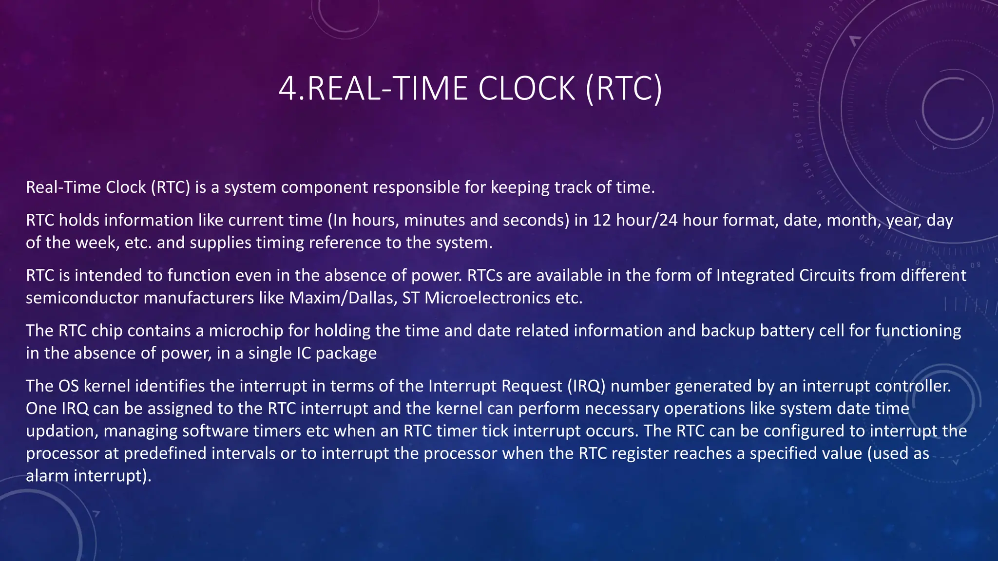 4.REAL-TIME CLOCK (RTC)
Real-Time Clock (RTC) is a system component responsible for keeping track of time.
RTC holds information like current time (In hours, minutes and seconds) in 12 hour/24 hour format, date, month, year, day
of the week, etc. and supplies timing reference to the system.
RTC is intended to function even in the absence of power. RTCs are available in the form of Integrated Circuits from different
semiconductor manufacturers like Maxim/Dallas, ST Microelectronics etc.
The RTC chip contains a microchip for holding the time and date related information and backup battery cell for functioning
in the absence of power, in a single IC package
The OS kernel identifies the interrupt in terms of the Interrupt Request (IRQ) number generated by an interrupt controller.
One IRQ can be assigned to the RTC interrupt and the kernel can perform necessary operations like system date time
updation, managing software timers etc when an RTC timer tick interrupt occurs. The RTC can be configured to interrupt the
processor at predefined intervals or to interrupt the processor when the RTC register reaches a specified value (used as
alarm interrupt).
 