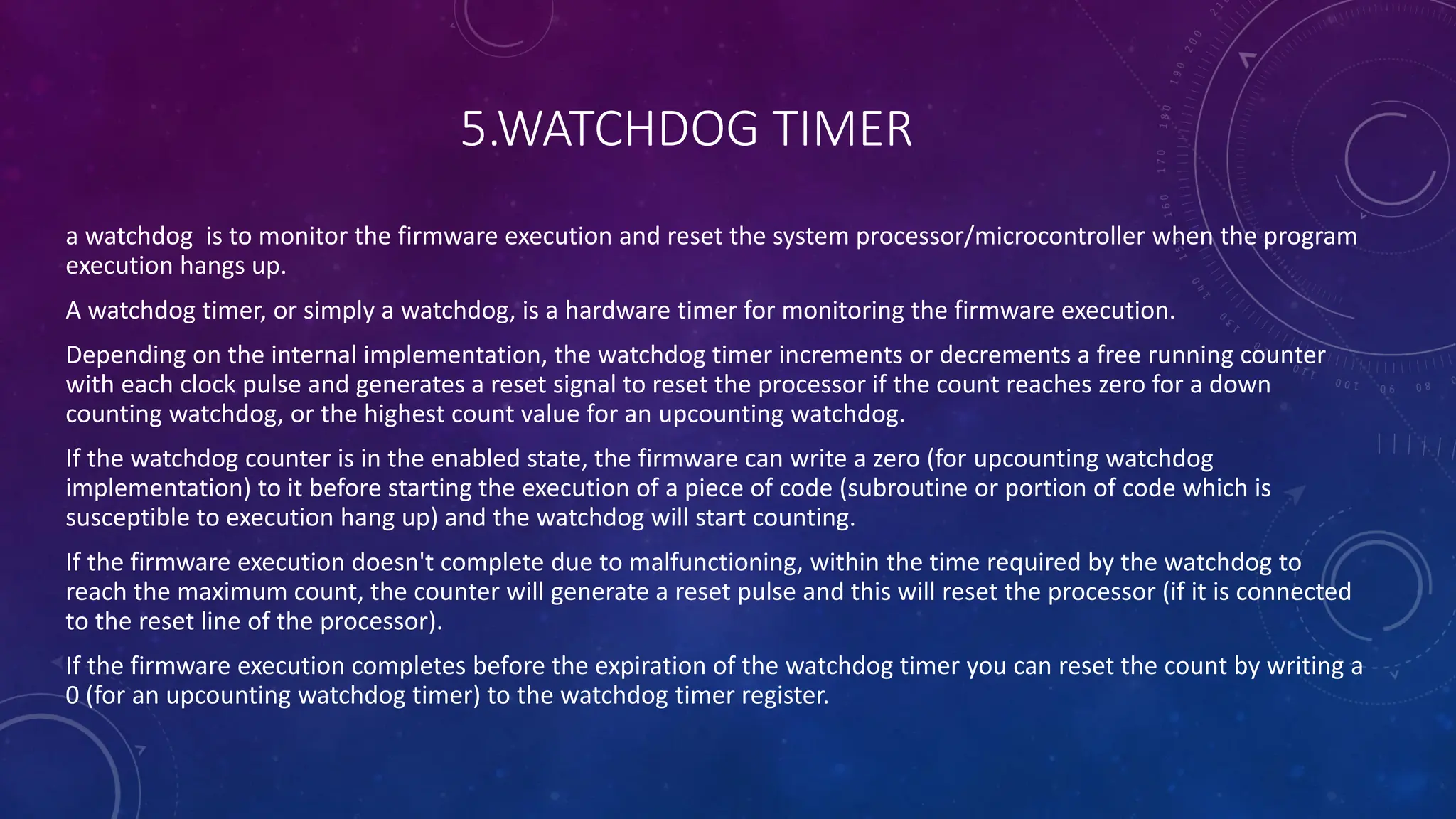 5.WATCHDOG TIMER
a watchdog is to monitor the firmware execution and reset the system processor/microcontroller when the program
execution hangs up.
A watchdog timer, or simply a watchdog, is a hardware timer for monitoring the firmware execution.
Depending on the internal implementation, the watchdog timer increments or decrements a free running counter
with each clock pulse and generates a reset signal to reset the processor if the count reaches zero for a down
counting watchdog, or the highest count value for an upcounting watchdog.
If the watchdog counter is in the enabled state, the firmware can write a zero (for upcounting watchdog
implementation) to it before starting the execution of a piece of code (subroutine or portion of code which is
susceptible to execution hang up) and the watchdog will start counting.
If the firmware execution doesn't complete due to malfunctioning, within the time required by the watchdog to
reach the maximum count, the counter will generate a reset pulse and this will reset the processor (if it is connected
to the reset line of the processor).
If the firmware execution completes before the expiration of the watchdog timer you can reset the count by writing a
0 (for an upcounting watchdog timer) to the watchdog timer register.
 
