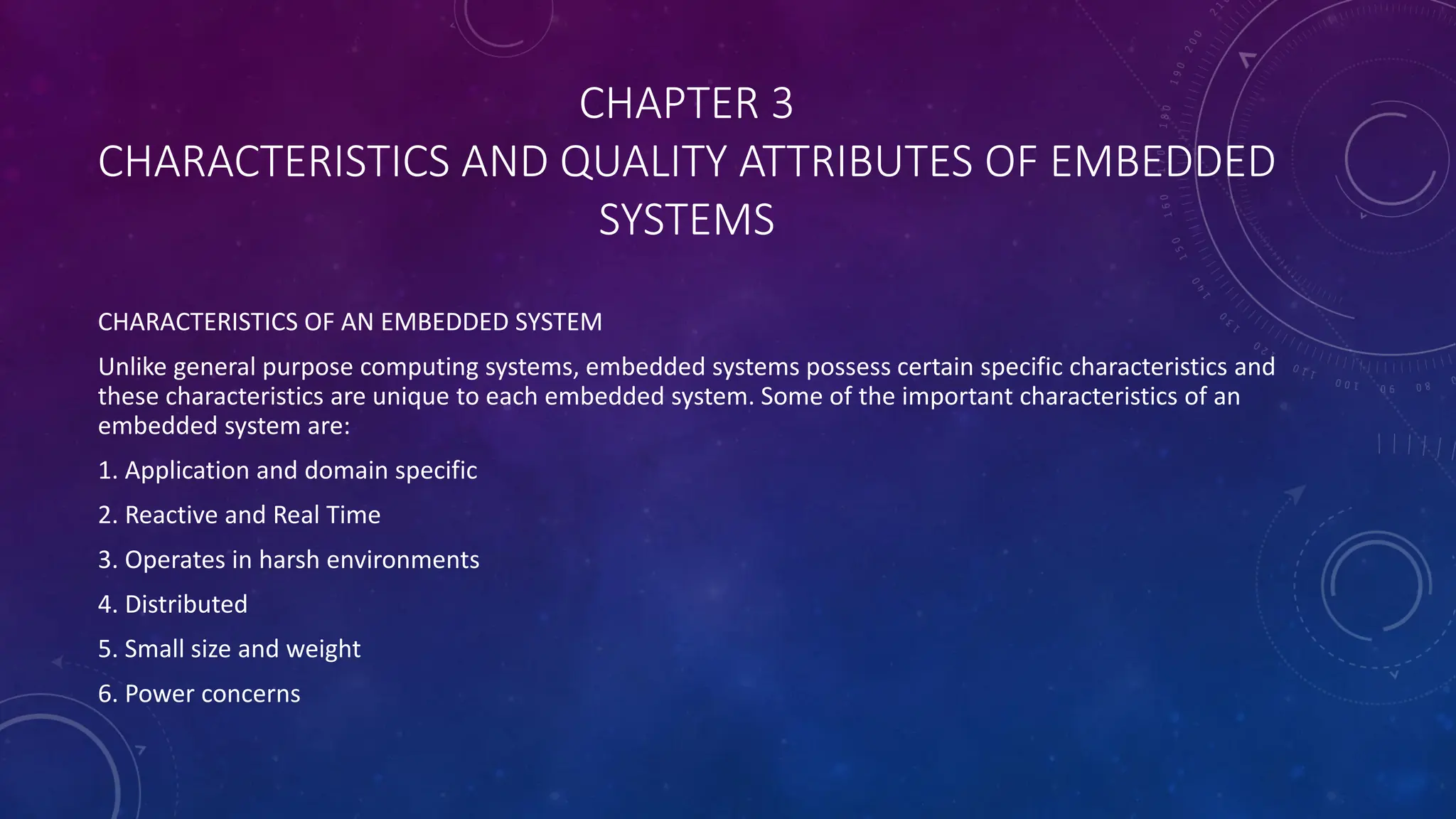 CHAPTER 3
CHARACTERISTICS AND QUALITY ATTRIBUTES OF EMBEDDED
SYSTEMS
CHARACTERISTICS OF AN EMBEDDED SYSTEM
Unlike general purpose computing systems, embedded systems possess certain specific characteristics and
these characteristics are unique to each embedded system. Some of the important characteristics of an
embedded system are:
1. Application and domain specific
2. Reactive and Real Time
3. Operates in harsh environments
4. Distributed
5. Small size and weight
6. Power concerns
 
