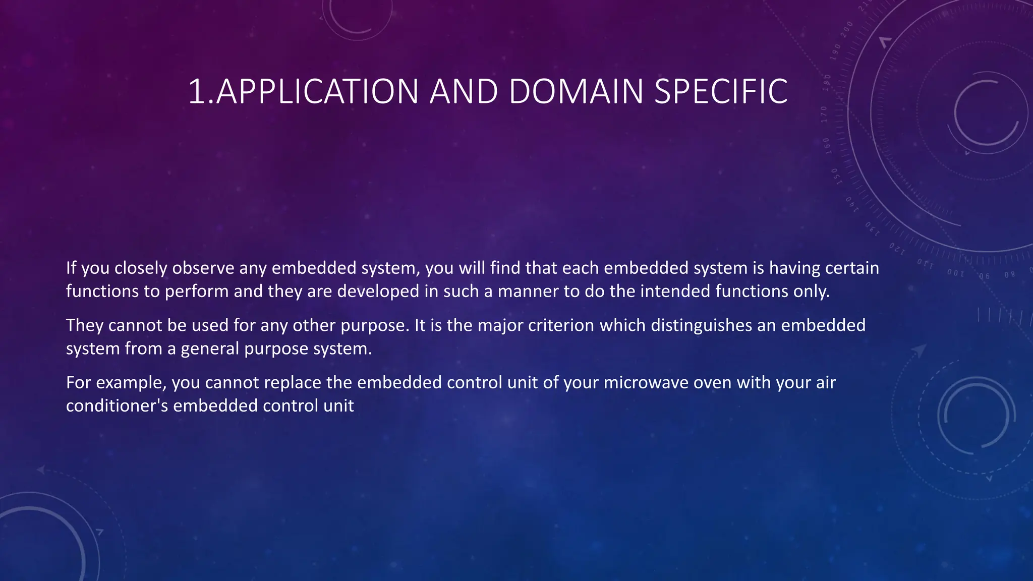 1.APPLICATION AND DOMAIN SPECIFIC
If you closely observe any embedded system, you will find that each embedded system is having certain
functions to perform and they are developed in such a manner to do the intended functions only.
They cannot be used for any other purpose. It is the major criterion which distinguishes an embedded
system from a general purpose system.
For example, you cannot replace the embedded control unit of your microwave oven with your air
conditioner's embedded control unit
 