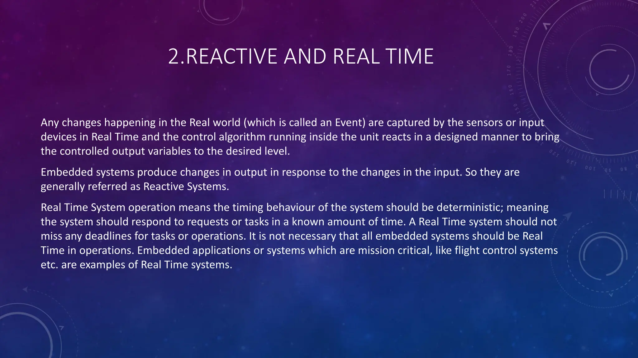 2.REACTIVE AND REAL TIME
Any changes happening in the Real world (which is called an Event) are captured by the sensors or input
devices in Real Time and the control algorithm running inside the unit reacts in a designed manner to bring
the controlled output variables to the desired level.
Embedded systems produce changes in output in response to the changes in the input. So they are
generally referred as Reactive Systems.
Real Time System operation means the timing behaviour of the system should be deterministic; meaning
the system should respond to requests or tasks in a known amount of time. A Real Time system should not
miss any deadlines for tasks or operations. It is not necessary that all embedded systems should be Real
Time in operations. Embedded applications or systems which are mission critical, like flight control systems
etc. are examples of Real Time systems.
 