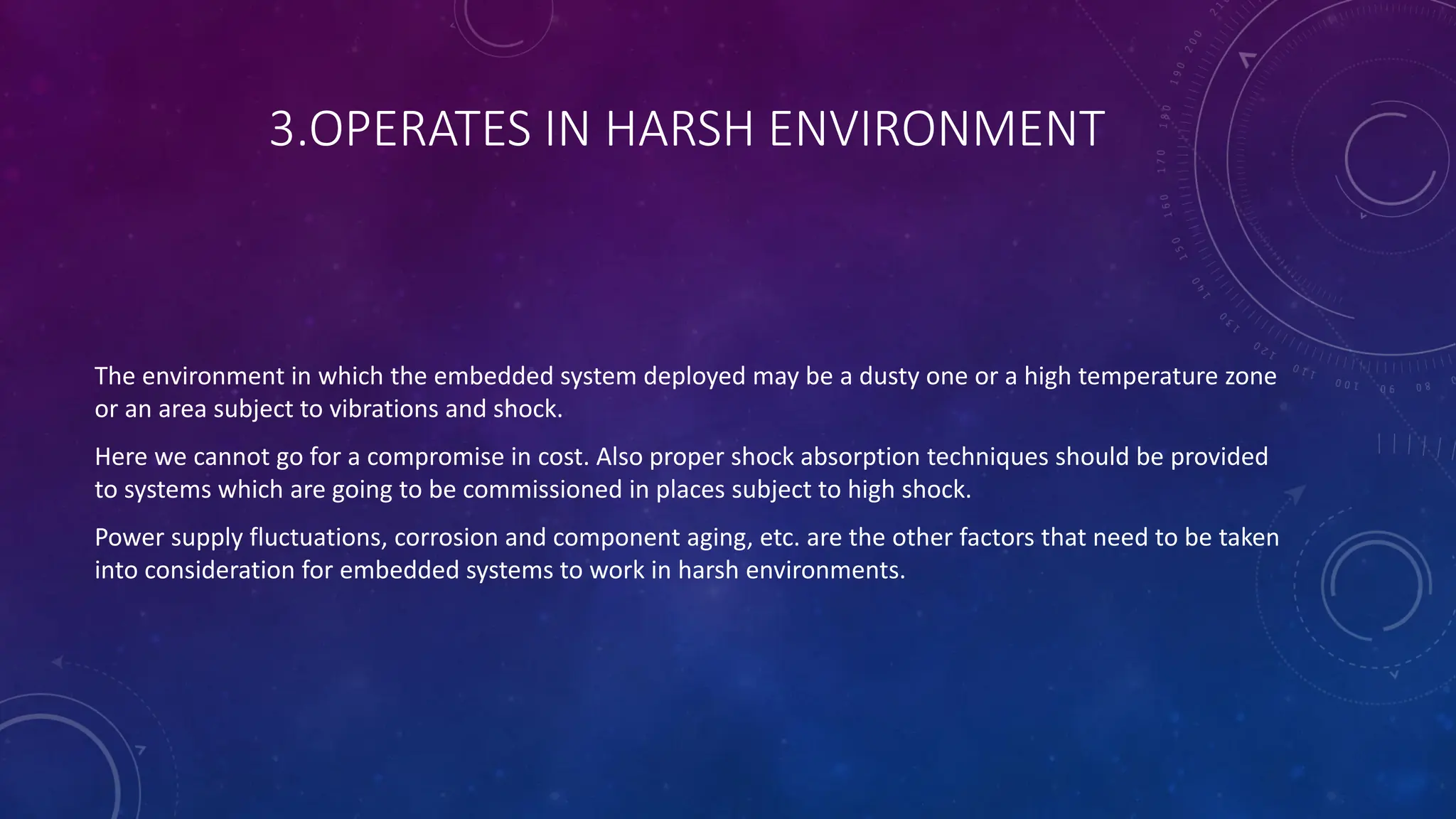 3.OPERATES IN HARSH ENVIRONMENT
The environment in which the embedded system deployed may be a dusty one or a high temperature zone
or an area subject to vibrations and shock.
Here we cannot go for a compromise in cost. Also proper shock absorption techniques should be provided
to systems which are going to be commissioned in places subject to high shock.
Power supply fluctuations, corrosion and component aging, etc. are the other factors that need to be taken
into consideration for embedded systems to work in harsh environments.
 