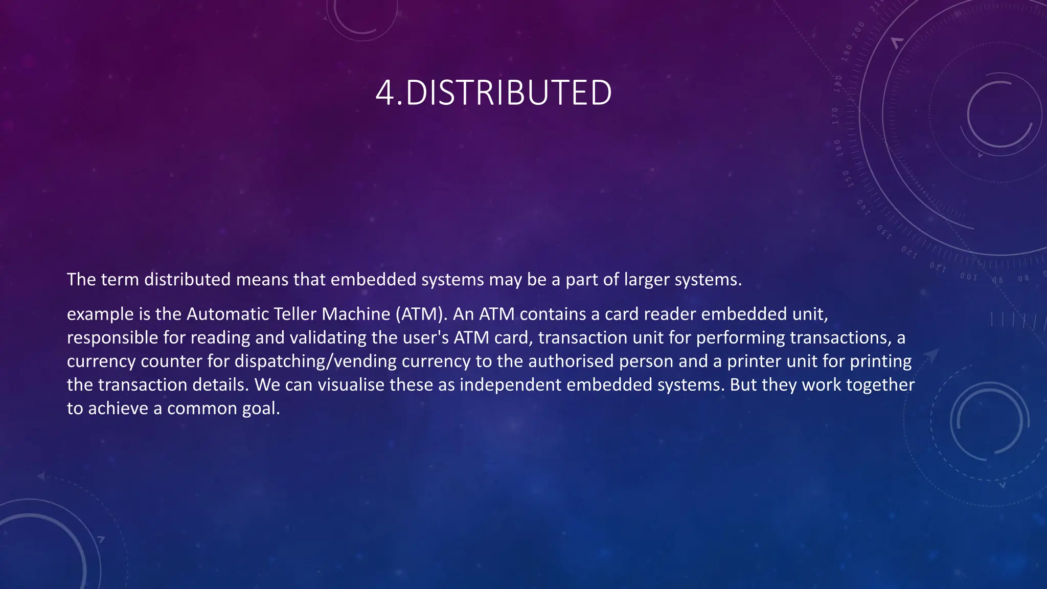 4.DISTRIBUTED
The term distributed means that embedded systems may be a part of larger systems.
example is the Automatic Teller Machine (ATM). An ATM contains a card reader embedded unit,
responsible for reading and validating the user's ATM card, transaction unit for performing transactions, a
currency counter for dispatching/vending currency to the authorised person and a printer unit for printing
the transaction details. We can visualise these as independent embedded systems. But they work together
to achieve a common goal.
 