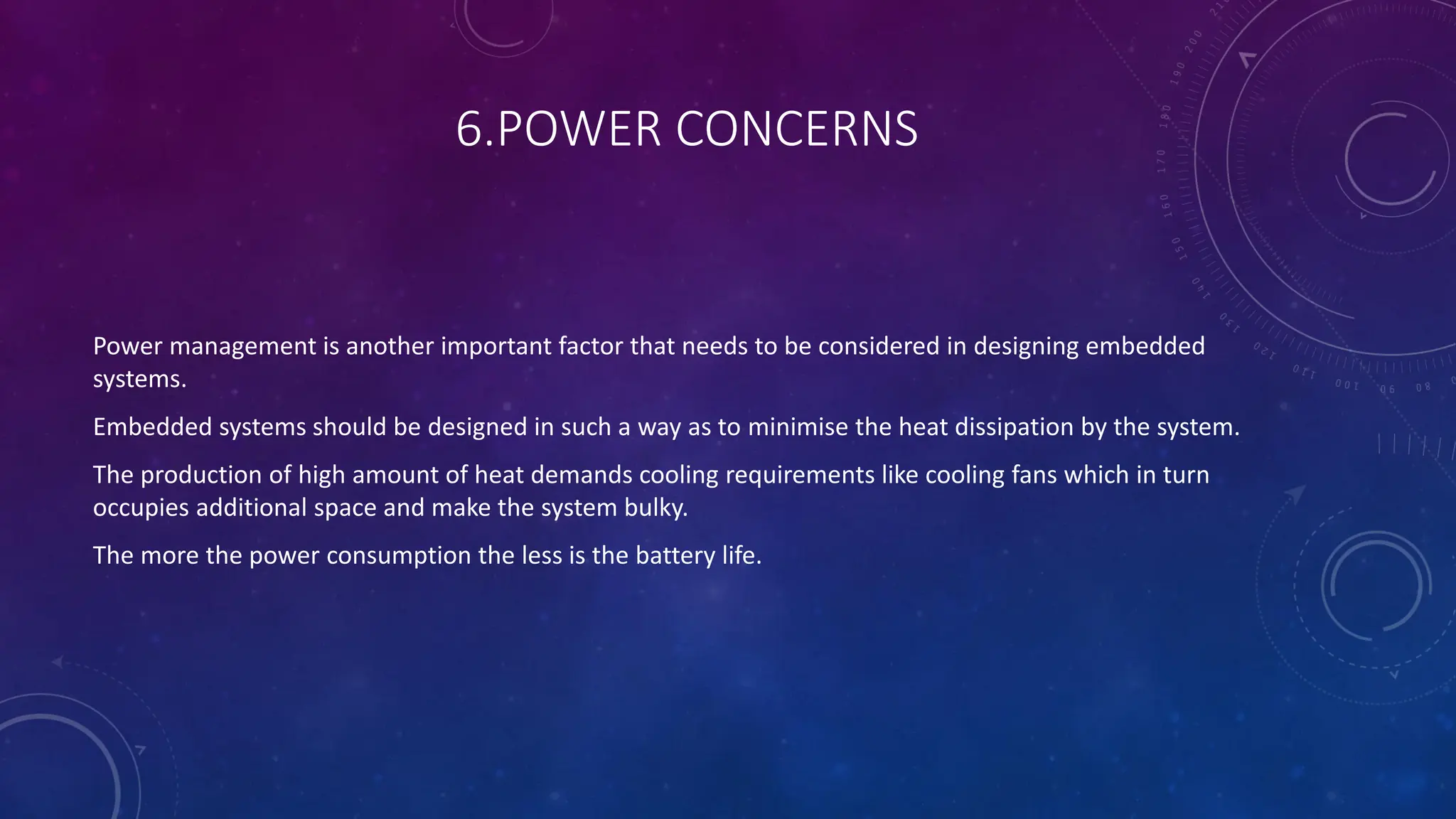 6.POWER CONCERNS
Power management is another important factor that needs to be considered in designing embedded
systems.
Embedded systems should be designed in such a way as to minimise the heat dissipation by the system.
The production of high amount of heat demands cooling requirements like cooling fans which in turn
occupies additional space and make the system bulky.
The more the power consumption the less is the battery life.
 