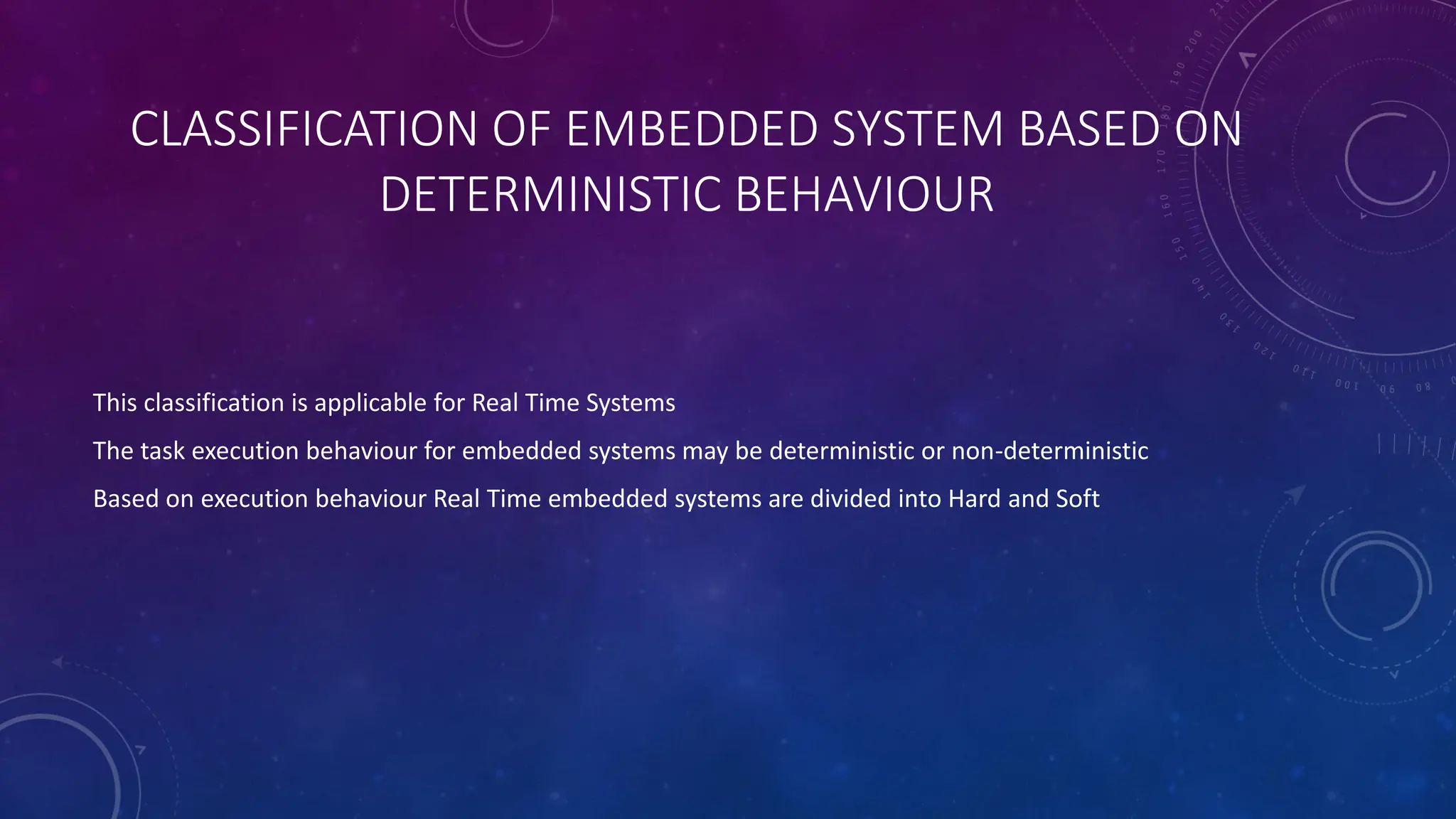 CLASSIFICATION OF EMBEDDED SYSTEM BASED ON
DETERMINISTIC BEHAVIOUR
This classification is applicable for Real Time Systems
The task execution behaviour for embedded systems may be deterministic or non-deterministic
Based on execution behaviour Real Time embedded systems are divided into Hard and Soft
 