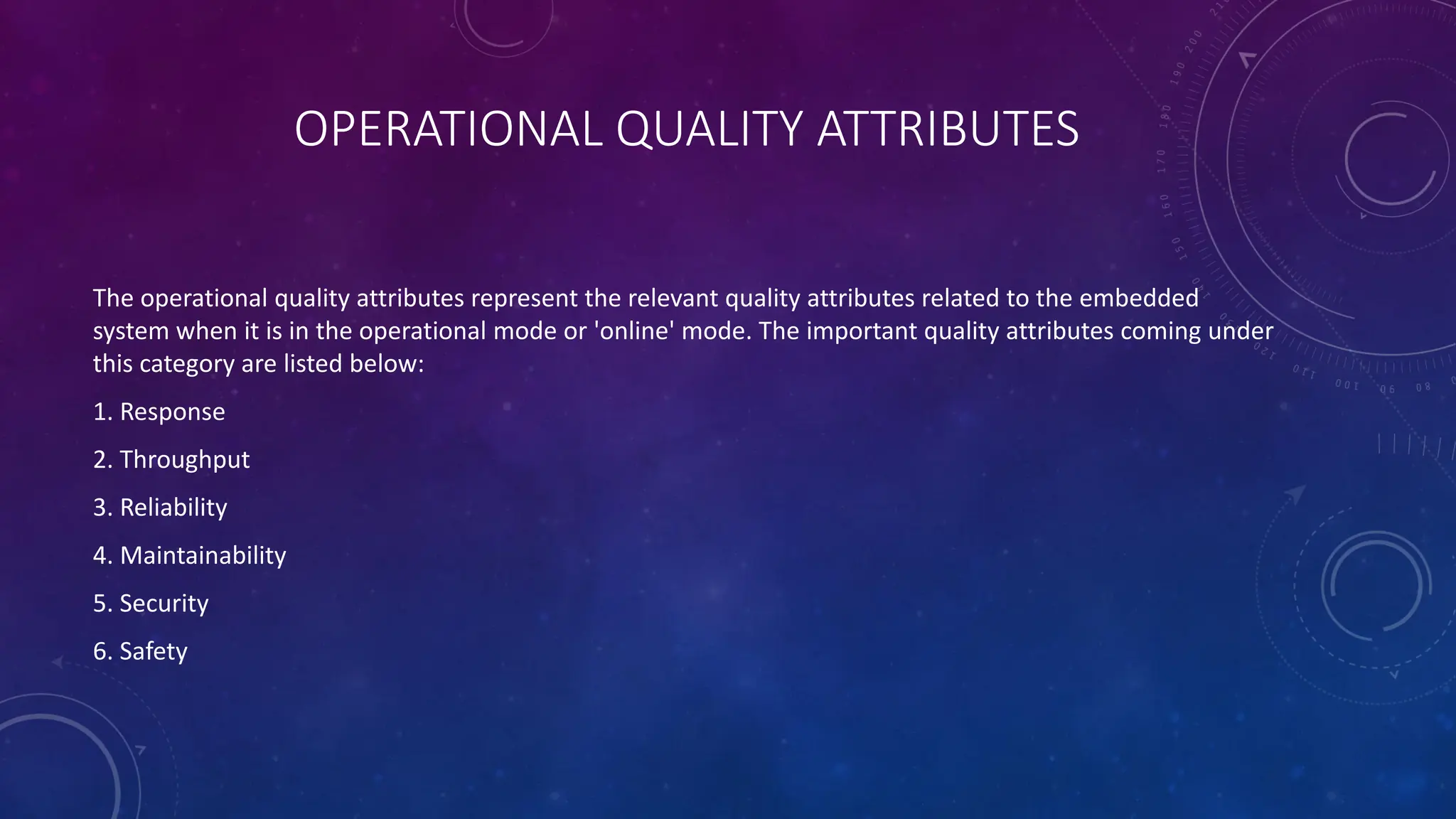 OPERATIONAL QUALITY ATTRIBUTES
The operational quality attributes represent the relevant quality attributes related to the embedded
system when it is in the operational mode or 'online' mode. The important quality attributes coming under
this category are listed below:
1. Response
2. Throughput
3. Reliability
4. Maintainability
5. Security
6. Safety
 