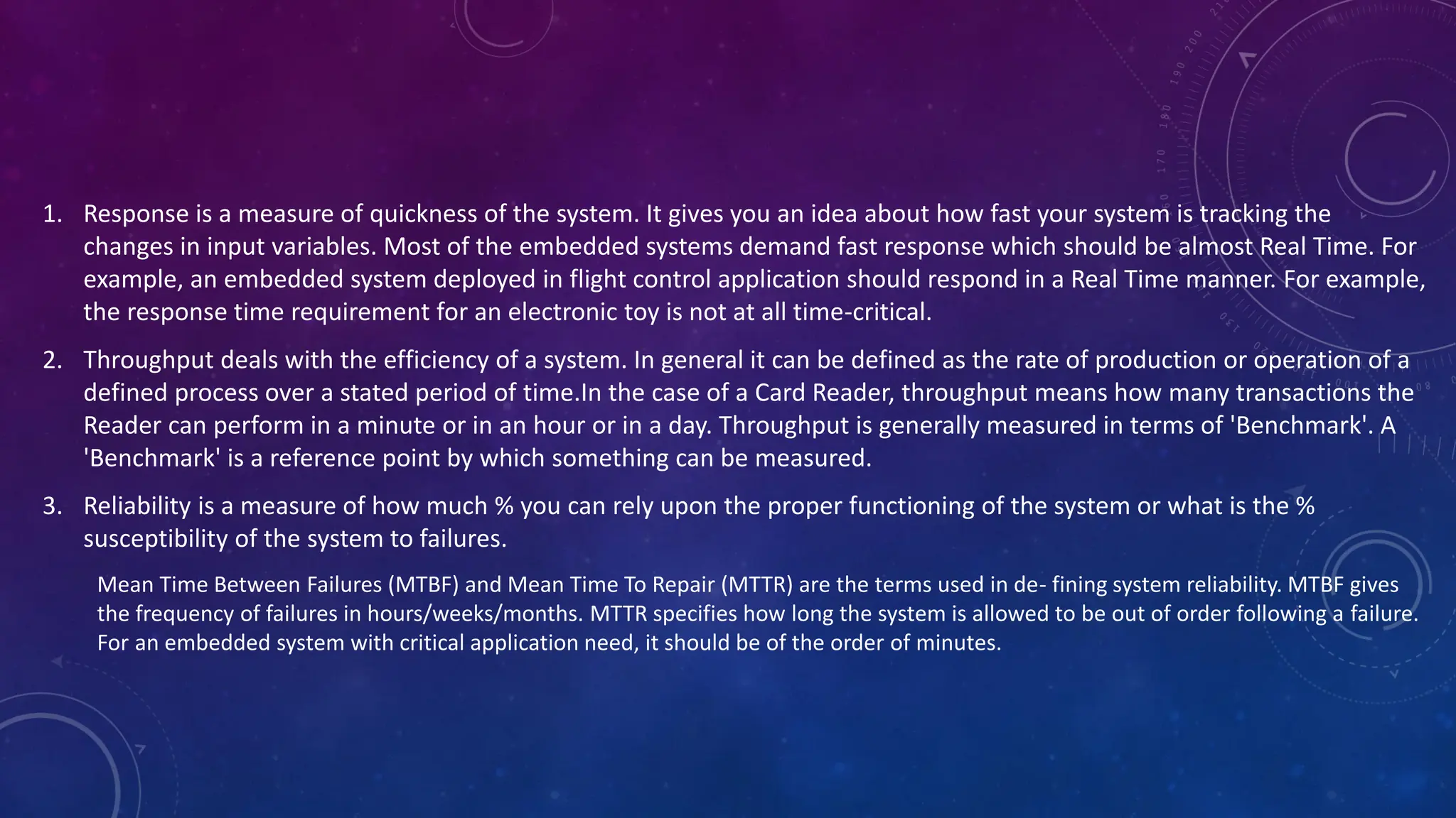 1. Response is a measure of quickness of the system. It gives you an idea about how fast your system is tracking the
changes in input variables. Most of the embedded systems demand fast response which should be almost Real Time. For
example, an embedded system deployed in flight control application should respond in a Real Time manner. For example,
the response time requirement for an electronic toy is not at all time-critical.
2. Throughput deals with the efficiency of a system. In general it can be defined as the rate of production or operation of a
defined process over a stated period of time.In the case of a Card Reader, throughput means how many transactions the
Reader can perform in a minute or in an hour or in a day. Throughput is generally measured in terms of 'Benchmark'. A
'Benchmark' is a reference point by which something can be measured.
3. Reliability is a measure of how much % you can rely upon the proper functioning of the system or what is the %
susceptibility of the system to failures.
Mean Time Between Failures (MTBF) and Mean Time To Repair (MTTR) are the terms used in de- fining system reliability. MTBF gives
the frequency of failures in hours/weeks/months. MTTR specifies how long the system is allowed to be out of order following a failure.
For an embedded system with critical application need, it should be of the order of minutes.
 