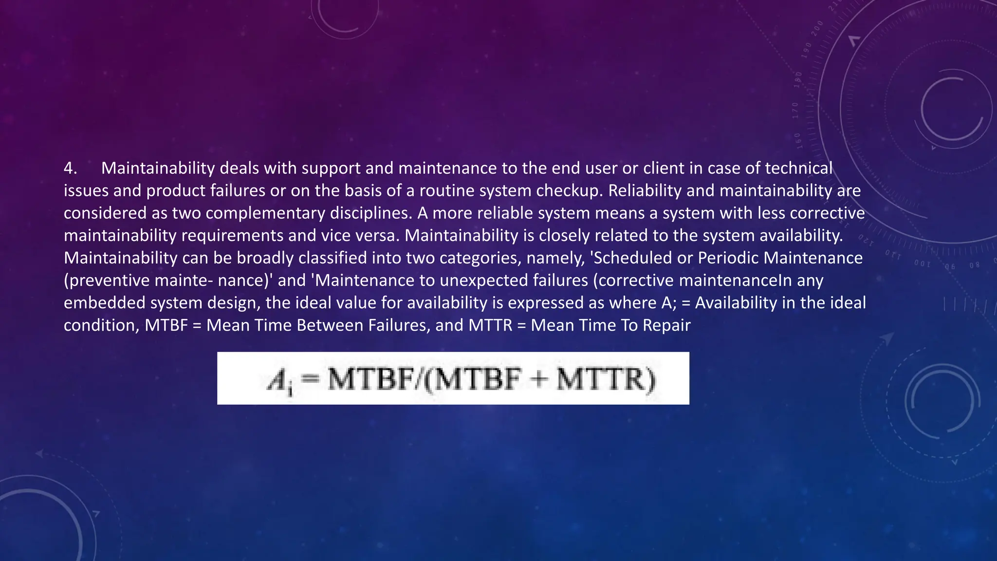 4. Maintainability deals with support and maintenance to the end user or client in case of technical
issues and product failures or on the basis of a routine system checkup. Reliability and maintainability are
considered as two complementary disciplines. A more reliable system means a system with less corrective
maintainability requirements and vice versa. Maintainability is closely related to the system availability.
Maintainability can be broadly classified into two categories, namely, 'Scheduled or Periodic Maintenance
(preventive mainte- nance)' and 'Maintenance to unexpected failures (corrective maintenanceIn any
embedded system design, the ideal value for availability is expressed as where A; = Availability in the ideal
condition, MTBF = Mean Time Between Failures, and MTTR = Mean Time To Repair
 