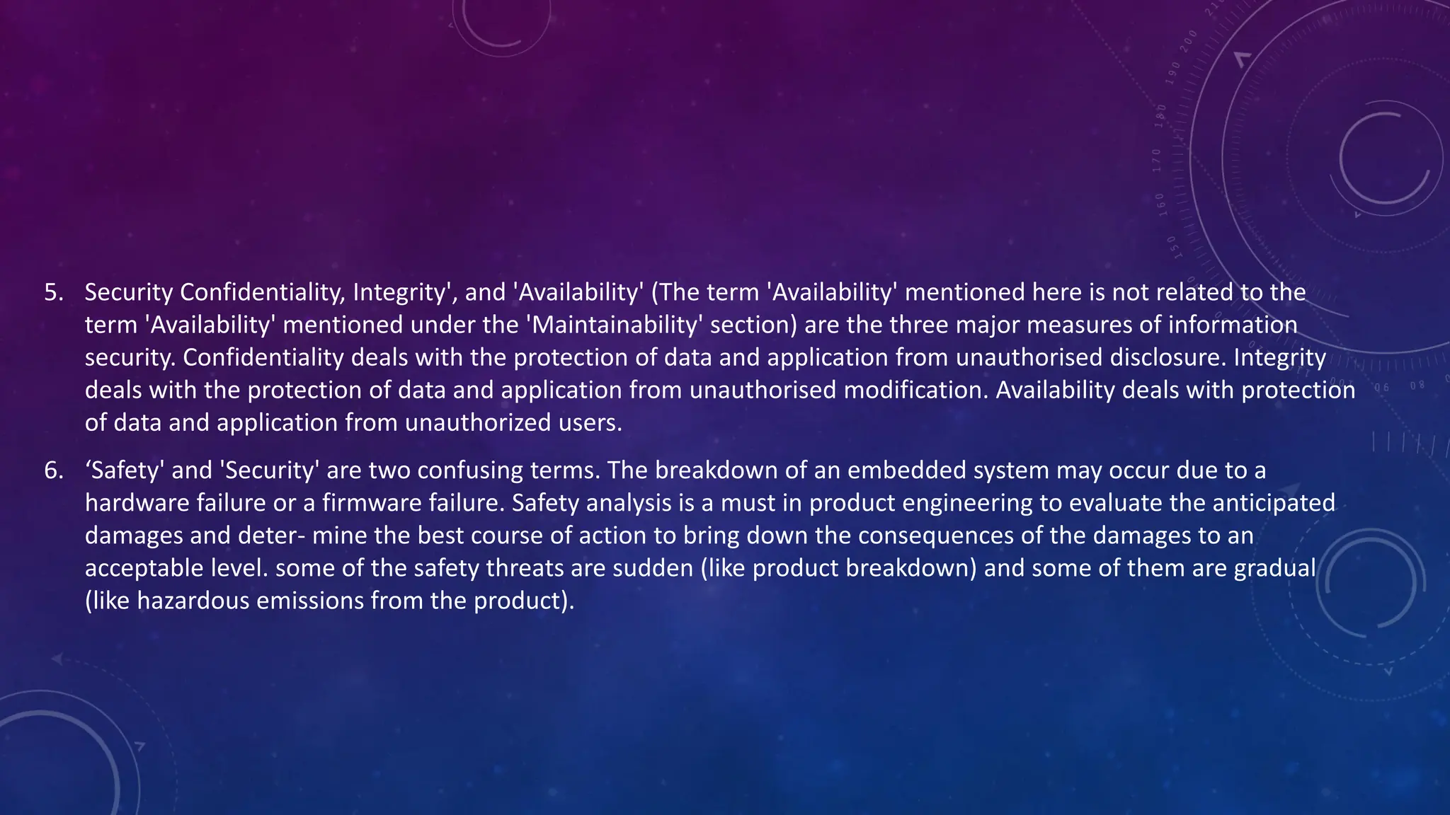 5. Security Confidentiality, Integrity', and 'Availability' (The term 'Availability' mentioned here is not related to the
term 'Availability' mentioned under the 'Maintainability' section) are the three major measures of information
security. Confidentiality deals with the protection of data and application from unauthorised disclosure. Integrity
deals with the protection of data and application from unauthorised modification. Availability deals with protection
of data and application from unauthorized users.
6. ‘Safety' and 'Security' are two confusing terms. The breakdown of an embedded system may occur due to a
hardware failure or a firmware failure. Safety analysis is a must in product engineering to evaluate the anticipated
damages and deter- mine the best course of action to bring down the consequences of the damages to an
acceptable level. some of the safety threats are sudden (like product breakdown) and some of them are gradual
(like hazardous emissions from the product).
 