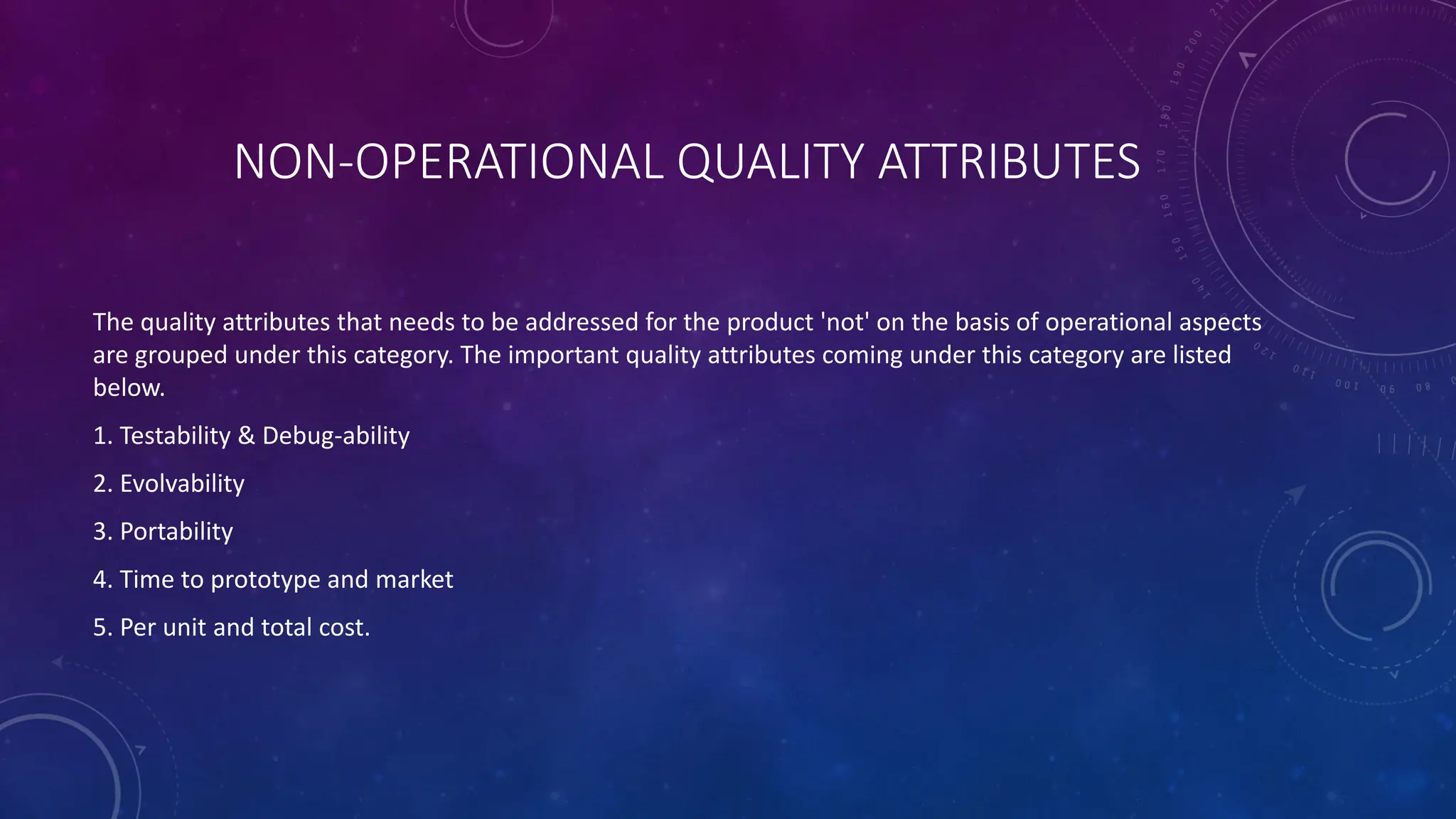 NON-OPERATIONAL QUALITY ATTRIBUTES
The quality attributes that needs to be addressed for the product 'not' on the basis of operational aspects
are grouped under this category. The important quality attributes coming under this category are listed
below.
1. Testability & Debug-ability
2. Evolvability
3. Portability
4. Time to prototype and market
5. Per unit and total cost.
 