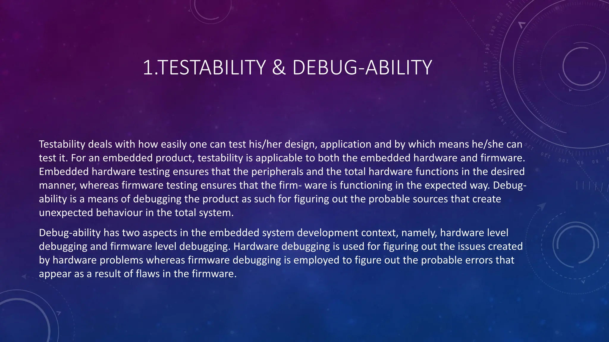 1.TESTABILITY & DEBUG-ABILITY
Testability deals with how easily one can test his/her design, application and by which means he/she can
test it. For an embedded product, testability is applicable to both the embedded hardware and firmware.
Embedded hardware testing ensures that the peripherals and the total hardware functions in the desired
manner, whereas firmware testing ensures that the firm- ware is functioning in the expected way. Debug-
ability is a means of debugging the product as such for figuring out the probable sources that create
unexpected behaviour in the total system.
Debug-ability has two aspects in the embedded system development context, namely, hardware level
debugging and firmware level debugging. Hardware debugging is used for figuring out the issues created
by hardware problems whereas firmware debugging is employed to figure out the probable errors that
appear as a result of flaws in the firmware.
 