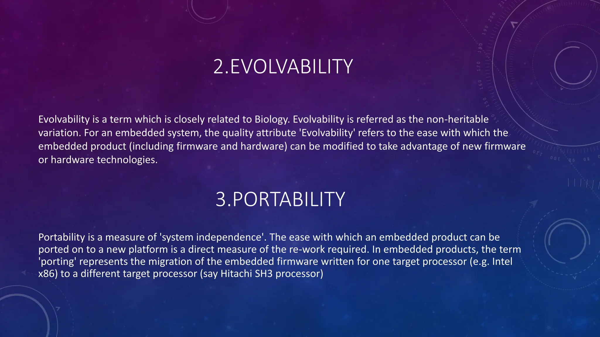 2.EVOLVABILITY
Evolvability is a term which is closely related to Biology. Evolvability is referred as the non-heritable
variation. For an embedded system, the quality attribute 'Evolvability' refers to the ease with which the
embedded product (including firmware and hardware) can be modified to take advantage of new firmware
or hardware technologies.
3.PORTABILITY
Portability is a measure of 'system independence'. The ease with which an embedded product can be
ported on to a new platform is a direct measure of the re-work required. In embedded products, the term
'porting' represents the migration of the embedded firmware written for one target processor (e.g. Intel
x86) to a different target processor (say Hitachi SH3 processor)
 