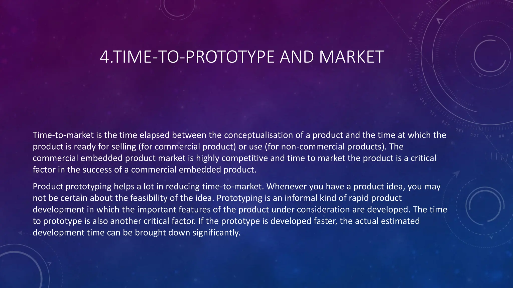 4.TIME-TO-PROTOTYPE AND MARKET
Time-to-market is the time elapsed between the conceptualisation of a product and the time at which the
product is ready for selling (for commercial product) or use (for non-commercial products). The
commercial embedded product market is highly competitive and time to market the product is a critical
factor in the success of a commercial embedded product.
Product prototyping helps a lot in reducing time-to-market. Whenever you have a product idea, you may
not be certain about the feasibility of the idea. Prototyping is an informal kind of rapid product
development in which the important features of the product under consideration are developed. The time
to prototype is also another critical factor. If the prototype is developed faster, the actual estimated
development time can be brought down significantly.
 
