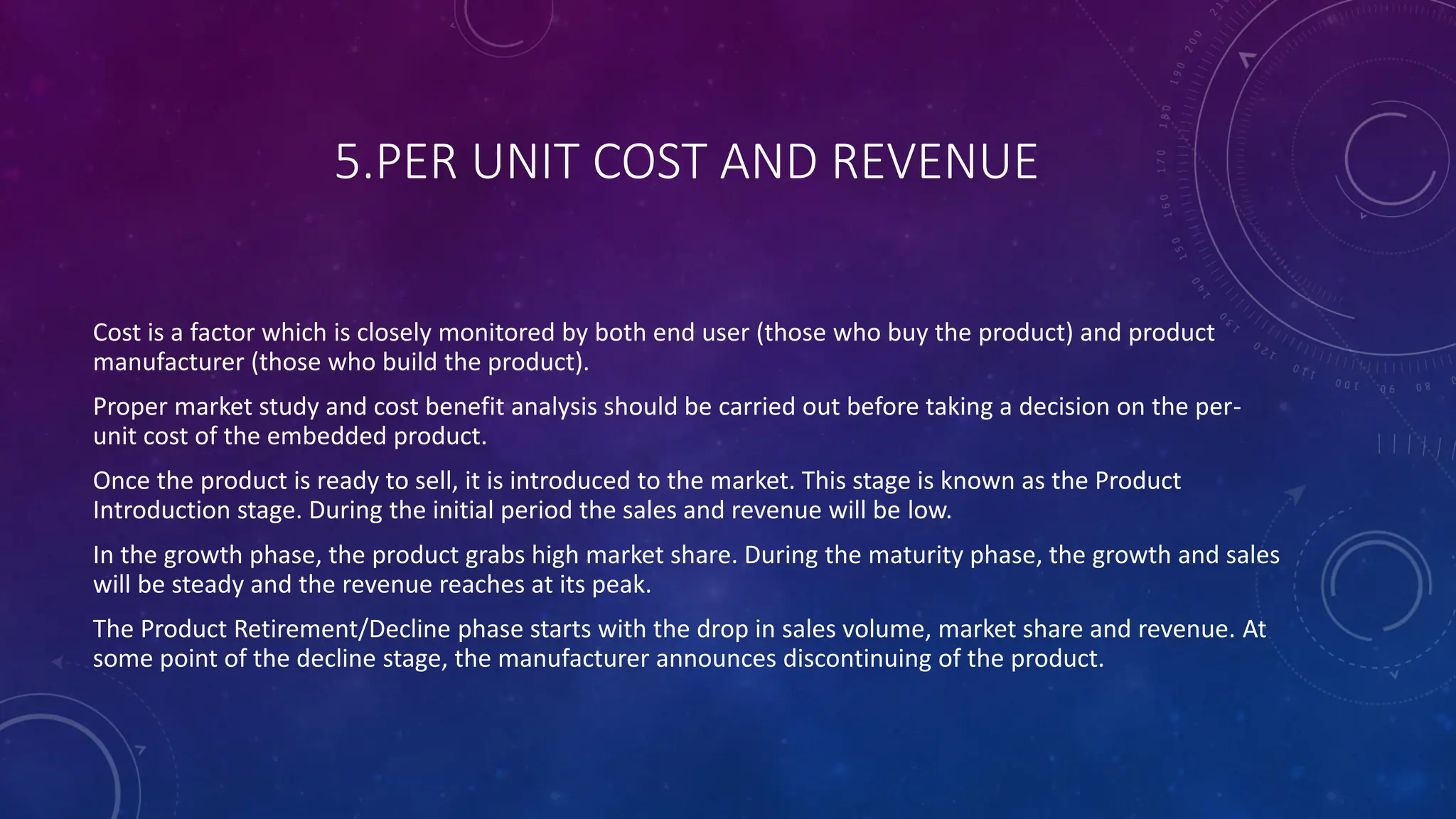 5.PER UNIT COST AND REVENUE
Cost is a factor which is closely monitored by both end user (those who buy the product) and product
manufacturer (those who build the product).
Proper market study and cost benefit analysis should be carried out before taking a decision on the per-
unit cost of the embedded product.
Once the product is ready to sell, it is introduced to the market. This stage is known as the Product
Introduction stage. During the initial period the sales and revenue will be low.
In the growth phase, the product grabs high market share. During the maturity phase, the growth and sales
will be steady and the revenue reaches at its peak.
The Product Retirement/Decline phase starts with the drop in sales volume, market share and revenue. At
some point of the decline stage, the manufacturer announces discontinuing of the product.
 