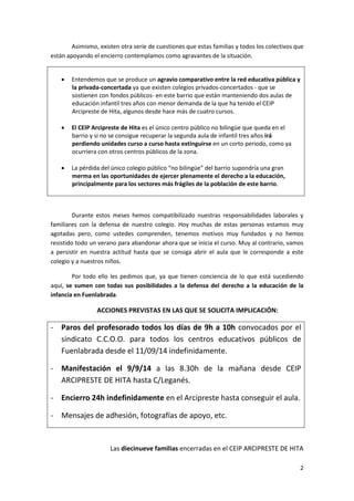 2 
Asimismo, existen otra serie de cuestiones que estas familias y todos los colectivos que están apoyando el encierro contemplamos como agravantes de la situación. 
 Entendemos que se produce un agravio comparativo entre la red educativa pública y la privada-concertada ya que existen colegios privados-concertados - que se sostienen con fondos públicos- en este barrio que están manteniendo dos aulas de educación infantil tres años con menor demanda de la que ha tenido el CEIP Arcipreste de Hita, algunos desde hace más de cuatro cursos. 
 El CEIP Arcipreste de Hita es el único centro público no bilingüe que queda en el barrio y si no se consigue recuperar la segunda aula de infantil tres años irá perdiendo unidades curso a curso hasta extinguirse en un corto periodo, como ya ocurriera con otros centros públicos de la zona. 
 La pérdida del único colegio público “no bilingüe” del barrio supondría una gran merma en las oportunidades de ejercer plenamente el derecho a la educación, principalmente para los sectores más frágiles de la población de este barrio. 
Durante estos meses hemos compatibilizado nuestras responsabilidades laborales y familiares con la defensa de nuestro colegio. Hoy muchas de estas personas estamos muy agotadas pero, como ustedes comprenden, tenemos motivos muy fundados y no hemos resistido todo un verano para abandonar ahora que se inicia el curso. Muy al contrario, vamos a persistir en nuestra actitud hasta que se consiga abrir el aula que le corresponde a este colegio y a nuestros niños. 
Por todo ello les pedimos que, ya que tienen conciencia de lo que está sucediendo aquí, se sumen con todas sus posibilidades a la defensa del derecho a la educación de la infancia en Fuenlabrada. 
ACCIONES PREVISTAS EN LAS QUE SE SOLICITA IMPLICACIÓN: 
- Paros del profesorado todos los días de 9h a 10h convocados por el sindicato C.C.O.O. para todos los centros educativos públicos de Fuenlabrada desde el 11/09/14 indefinidamente. 
- Manifestación el 9/9/14 a las 8.30h de la mañana desde CEIP ARCIPRESTE DE HITA hasta C/Leganés. 
- Encierro 24h indefinidamente en el Arcipreste hasta conseguir el aula. 
- Mensajes de adhesión, fotografías de apoyo, etc. 
Las diecinueve familias encerradas en el CEIP ARCIPRESTE DE HITA 
