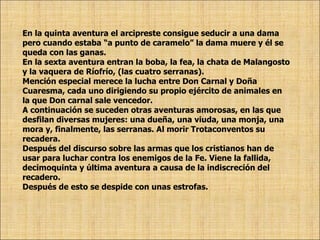 En la quinta aventura el arcipreste consigue seducir a una dama pero cuando estaba “a punto de caramelo” la dama muere y él se queda con las ganas. En la sexta aventura entran la boba, la fea, la chata de Malangosto y la vaquera de Ríofrío, (las cuatro serranas). Mención especial merece la lucha entre Don Carnal y Doña Cuaresma, cada uno dirigiendo su propio ejército de animales en la que Don carnal sale vencedor.  A continuación se suceden otras aventuras amorosas, en las que desfilan diversas mujeres: una dueña, una viuda, una monja, una mora y, finalmente, las serranas. Al morir Trotaconventos su recadera. Después del discurso sobre las armas que los cristianos han de usar para luchar contra los enemigos de la Fe. Viene la fallida, decimoquinta y última aventura a causa de la indiscreción del recadero. Después de esto se despide con unas estrofas. 