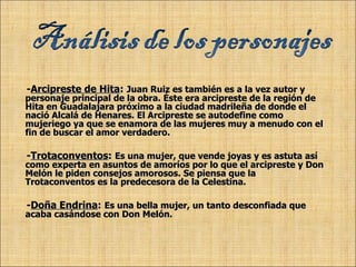 - Arcipreste de Hita :   Juan Ruiz es también es a la vez autor y personaje principal de la obra. Éste era arcipreste de la región de Hita en Guadalajara próximo a la ciudad madrileña de donde el nació Alcalá de Henares. El Arcipreste se autodefine como mujeriego ya que se enamora de las mujeres muy a menudo con el fin de buscar el amor verdadero. - Trotaconventos :   Es una mujer, que vende joyas y es astuta así como experta en asuntos de amoríos por lo que el arcipreste y Don Melón le piden consejos amorosos. Se piensa que la Trotaconventos es la predecesora de la Celestina. - Doña Endrina :   Es una bella mujer, un tanto desconfiada que acaba casándose con Don Melón. 