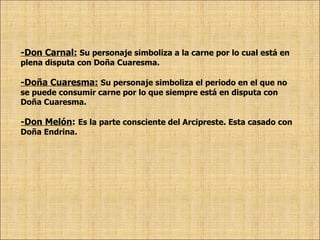 -Don Carnal:   Su personaje simboliza a la carne por lo cual está en plena disputa con Doña Cuaresma. -Doña Cuaresma:   Su personaje simboliza el periodo en el que no se puede consumir carne por lo que siempre está en disputa con Doña Cuaresma. -Don Melón :   Es la parte consciente del Arcipreste. Esta casado con Doña Endrina. 