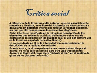 A diferencia de la literatura culta anterior, que era esencialmente simbólica e idealista, en el libro del Arcipreste de Hita comienza a desvelarse un detallado interés por reflejar la realidad cotidiana, sin que por ello desaparezcan los elementos alegóricos.  Dicho interés se manifiesta en la minuciosa descripción de los elementos que rodean la actividad del hombre y en el uso de expresiones coloquiales en los diálogos (así, el uso por primera vez en la literatura española del estilo directo). Lo sorprendente en él es la intensidad y la minuciosidad en la descripción de la realidad circundante. En esta época, la vida experimenta una nueva valoración por sí misma; ya no es sólo un camino para otra vida trascendente. Aparece el tópico del carpe diem (disfruta el día”, en el sentido de gozar de los placeres de la vida). 