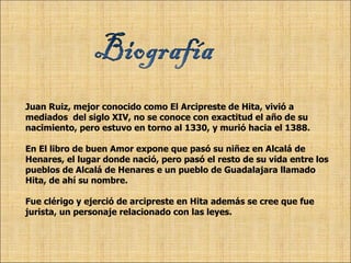 Juan Ruiz, mejor conocido como El Arcipreste de Hita, vivió a  mediados  del siglo XIV, no se conoce con exactitud el año de su nacimiento, pero estuvo en torno al 1330, y murió hacia el 1388. En El libro de buen Amor expone que pasó su niñez en Alcalá de Henares, el lugar donde nació, pero pasó el resto de su vida entre los pueblos de Alcalá de Henares e un pueblo de Guadalajara llamado Hita, de ahí su nombre. Fue clérigo y ejerció de arcipreste en Hita además se cree que fue jurista, un personaje relacionado con las leyes. 