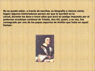 No se puede saber, a través de escritos, su biografía a ciencia cierta. Según algunos historiadores parece ser que lo escribió en la  cárcel, durante los doce o trece años que duró el castigo impuesto por el  poderoso arzobispo cardenal de Toledo, don Gil, quien, a su vez, fue  consagrado por uno de los papas espurios de Aviñón que hubo en aquel  tiempo.  