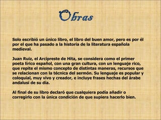 Solo escribió un único libro, el libro del buen amor, pero es por él  por el que ha pasado a la historia de la literatura española  medieval. Juan Ruiz, el Arcipreste de Hita, se considera como el primer poeta lírico español, con una gran cultura, con un lenguaje rico, que repite el mismo concepto de distintas maneras, recursos que se relacionan con la técnica del sermón. Su lenguaje es popular y coloquial, muy vivo y creador, e incluye frases hechas del árabe andalusí de su día.  Al final de su libro declaró que cualquiera podía añadir o corregirlo con la única condición de que supiera hacerlo bien. 