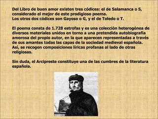 Del Libro de buen amor existen tres códices: el de Salamanca o S, considerado el mejor de este prodigioso poema.  Los otros dos códices son Gayoso o G, y el de Toledo o T.  El poema consta de 1.728 estrofas y es una colección heterogénea de diversos materiales unidos en torno a una pretendida autobiografía amorosa del propio autor, en la que aparecen representadas a través de sus amantes todas las capas de la sociedad medieval española. Así, se recogen composiciones líricas profanas al lado de otras religiosas.  Sin duda, el Arcipreste constituye una de las cumbres de la literatura española.  