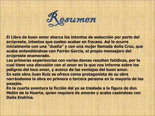 El Libro de buen amor abarca los intentos de seducción por parte del arcipreste, intentos que suelen acabar en fracaso. Así le ocurre inicialmente con una "dueña" y con una mujer llamada doña Cruz, que acaba entendiéndose con Ferrán García, el propio mensajero del arcipreste enamorado.  Las primeras experiencias con varias damas resultan fatídicas, por lo cual tiene una discusión con el amor en la que nos informa sobre los peligros del loco amor, y acerca de las ventajas del buen amor.  En esta obra Juan Ruiz se ofrece como protagonista de su obra narrándonos la obra en primera o tercera persona en la mayoría de los pasajes.  En la cuarta aventura la ficción del yo se traslada a la figura de don Melón de la Huerta, quien requiere de amores y acaba casándose con Doña Endrina. 