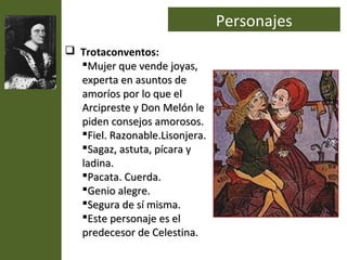 Personajes
 Trotaconventos:
  Mujer que vende joyas,
  experta en asuntos de
  amoríos por lo que el
  Arcipreste y Don Melón le
  piden consejos amorosos.
  Fiel. Razonable.Lisonjera.
  Sagaz, astuta, pícara y
  ladina.
  Pacata. Cuerda.
  Genio alegre.
  Segura de sí misma.
  Este personaje es el
  predecesor de Celestina.
 