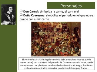 Personajes
 Don Carnal: simboliza la carne, el carnaval
 Doña Cuaresma: simboliza el periodo en el que no se
puede consumir carne




  El autor contrastará la alegría y euforia del Carnaval (cuando se puede
comer carne) con la tristeza del periodo de Cuaresma cuando no se puede
comer carne... se planteará una batalla de alimentos: el magro, los filetes
     y chuletones contra los pescados, productos del campo y frutas...
 