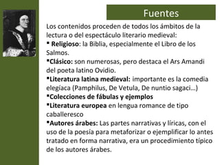 Fuentes
Los contenidos proceden de todos los ámbitos de la
lectura o del espectáculo literario medieval:
 Religioso: la Biblia, especialmente el Libro de los
Salmos.
Clásico: son numerosas, pero destaca el Ars Amandi
del poeta latino Ovidio.
Literatura latina medieval: importante es la comedia
elegíaca (Pamphilus, De Vetula, De nuntio sagaci…)
Colecciones de fábulas y ejemplos
Literatura europea en lengua romance de tipo
caballeresco
Autores árabes: Las partes narrativas y líricas, con el
uso de la poesía para metaforizar o ejemplificar lo antes
tratado en forma narrativa, era un procedimiento típico
de los autores árabes.
 