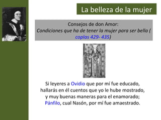 La belleza de la mujer
             Consejos de don Amor:
Condiciones que ha de tener la mujer para ser bella (
                 coplas 429- 435)




   Si leyeres a Ovidio que por mí fue educado,
 hallarás en él cuentos que yo le hube mostrado,
   y muy buenas maneras para el enamorado;
   Pánfilo, cual Nasón, por mí fue amaestrado.
 