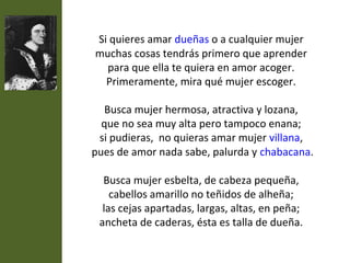 Si quieres amar dueñas o a cualquier mujer
muchas cosas tendrás primero que aprender
  para que ella te quiera en amor acoger.
  Primeramente, mira qué mujer escoger.

  Busca mujer hermosa, atractiva y lozana,
  que no sea muy alta pero tampoco enana;
 si pudieras, no quieras amar mujer villana,
pues de amor nada sabe, palurda y chabacana.

  Busca mujer esbelta, de cabeza pequeña,
    cabellos amarillo no teñidos de alheña;
  las cejas apartadas, largas, altas, en peña;
 ancheta de caderas, ésta es talla de dueña.
 