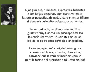 Ojos grandes, hermosos, expresivos, lucientes
     y con largas pestañas, bien claras y rientes;
las orejas pequeñas, delgadas; para mientes (fíjate)
    si tiene el cuello alto, así gusta a las gentes.

       La nariz afilada, los dientes menudillos,
   iguales y muy blancos, un poco apartadillos,
     las encías bermejas, los dientes agudillos,
    los labios de su boca bermejos, angostillos.

    La su boca pequeña, así, de buena guisa
     su cara sea blanca, sin vello, clara y lisa,
    conviene que la veas primero sin camisa
  pues la forma del cuerpo te dirá: ¡esto aguisa!
 