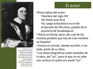 El autor
                              •Pocos datos del autor:
                                  •Hombre del siglo XIV
                                  •Se llamó Juan Ruiz
                                  •Su cargo eclesiástico era el de
                                  arcipreste de Hita (hoy, pueblo de la
                                  provincia de Guadalajara)
                              • Nació en Alcalá, pero ¿de cuál de los
                              muchos pueblos que hay de este nombre
                              en España?.
                              • Estuvo en prisión, donde escribió, si no
        Arcipreste: era el
sacerdote ordenado más
                              todo, parte de su libro.
   antiguo de una iglesia
   episcopal o bien aquél
                              • Los datos biográficos están tomados de
 que designaba el obispo
 como más eminente. Su        la obra, del "yo", pero lo que no se sabe
        función principal
  consistía en sustituir al   con certeza es quién era aquél “yo”.
 obispo, por ejemplo por
      enfermedad, en las
    ceremonias de culto.
 