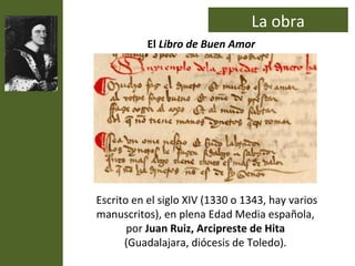 La obra
           El Libro de Buen Amor




Escrito en el siglo XIV (1330 o 1343, hay varios
manuscritos), en plena Edad Media española,
       por Juan Ruiz, Arcipreste de Hita
      (Guadalajara, diócesis de Toledo).
 