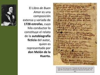 El Libro de Buen
          Amor es una
         composición
extensa y variada de
 1728 estrofas, cuyo
    hilo conductor lo
 constituye el relato
 de la autobiografía
    ficticia del autor,
              quien es
   representado por
    don Melón de la
               Huerta.


                          Folio 3r.º del manuscrito T (Toledo) del Libro de buen amor del
                          siglo XIV conservado en la Biblioteca Nacional de España, Vitr.
                                                        6/1.
 