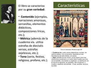 El libro se caracteriza                Características
por su gran variedad:

• Contenido (ejemplos,
narraciones amorosas,
serranillas, elementos
didácticos,
composiciones líricas,
etc.);
• Métrica (además de la
cuaderna vía. utiliza
estrofas de dieciséis
versos, estrofas                            Cita con alcahueta. Miniatura siglo XIII


zejelescas, etc.);           • Cuaderna vía: cuatro versos alejandrinos, es decir, de
                             catorce sílabas, rima consonante, repartidos en dos
• Tono (serio, festivo,      hemistiquios de siete sílabas, con pausa.
                             • Zéjel: estribillo de dos versos, al que siguen otros tres

religioso, profano, etc.).
                             monorrimos (mudanza) y un cuarto verso (vuelta) que rima
                             con el estribillo, anunciando su repetición. La distribución de
                             la rima es la siguiente: aa (estribillo), bbb (mudanza), a
                             (vuelta) y repetición del estribillo . O sea, aa-bbba, aa-ccca,
                             aa-ddda.
 