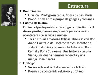 Estructura
1. Preliminares
     Oración . Prólogo en prosa. Gozos de San María
     Propósito de libro ejemplo de griegos y romanos
2. Cuerpo de la obra.
   Ficción. el protagonista, cuyo cargo eclesiástico es el
   de arcipreste, narrará en primera persona varios
   aconteceres de su vida amorosa:
     Tres historias amorosas fallidas. Discurso con Don
       Amor. Contrato de Trotaconventos. Intento de
       seducir a dueñas y serranas. La Batalla de Don
       Carnal y Doña Cuaresma. Una historia con una
       Viuda, una dueña hermosa y devota y una
       monja,Doña Garoza
3. Epílogo
     Versos sobre el sentido que le da a la libro
     Poemas de contenido religioso y profano
 