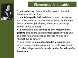 Elementos destacables
• La introducción donde el autor explica el sentido e
interpretación del libro.
• La autobiografía ficticia del autor, que consiste en
narrar sus amores con distintas mujeres, ayudado por
Trotaconventos (alcahueta, mensajera, personaje
común en los pueblos)
• La narración de los amores de don Melón y doña
Endrina que es una versión o traducción libre de una
comedia humanística latina del siglo XII que es el
“Pamphilus de amore”
• La colección de ejemplos, fábulas y cuentos, que
sirven como enseñanza moral y cierre de los episodios.
• El relato alegórico de la batalla de don Carnal y doña
Cuaresma.
 