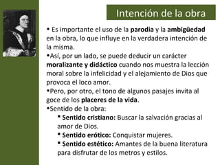 Intención de la obra
• Es importante el uso de la parodia y la ambigüedad
en la obra, lo que influye en la verdadera intención de
la misma.
•Así, por un lado, se puede deducir un carácter
moralizante y didáctico cuando nos muestra la lección
moral sobre la infelicidad y el alejamiento de Dios que
provoca el loco amor.
•Pero, por otro, el tono de algunos pasajes invita al
goce de los placeres de la vida.
•Sentido de la obra:
     Sentido cristiano: Buscar la salvación gracias al
    amor de Dios.
     Sentido erótico: Conquistar mujeres.
     Sentido estético: Amantes de la buena literatura
    para disfrutar de los metros y estilos.
 